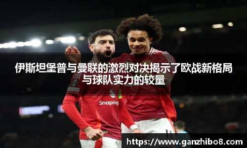 伊斯坦堡普与曼联的激烈对决揭示了欧战新格局与球队实力的较量